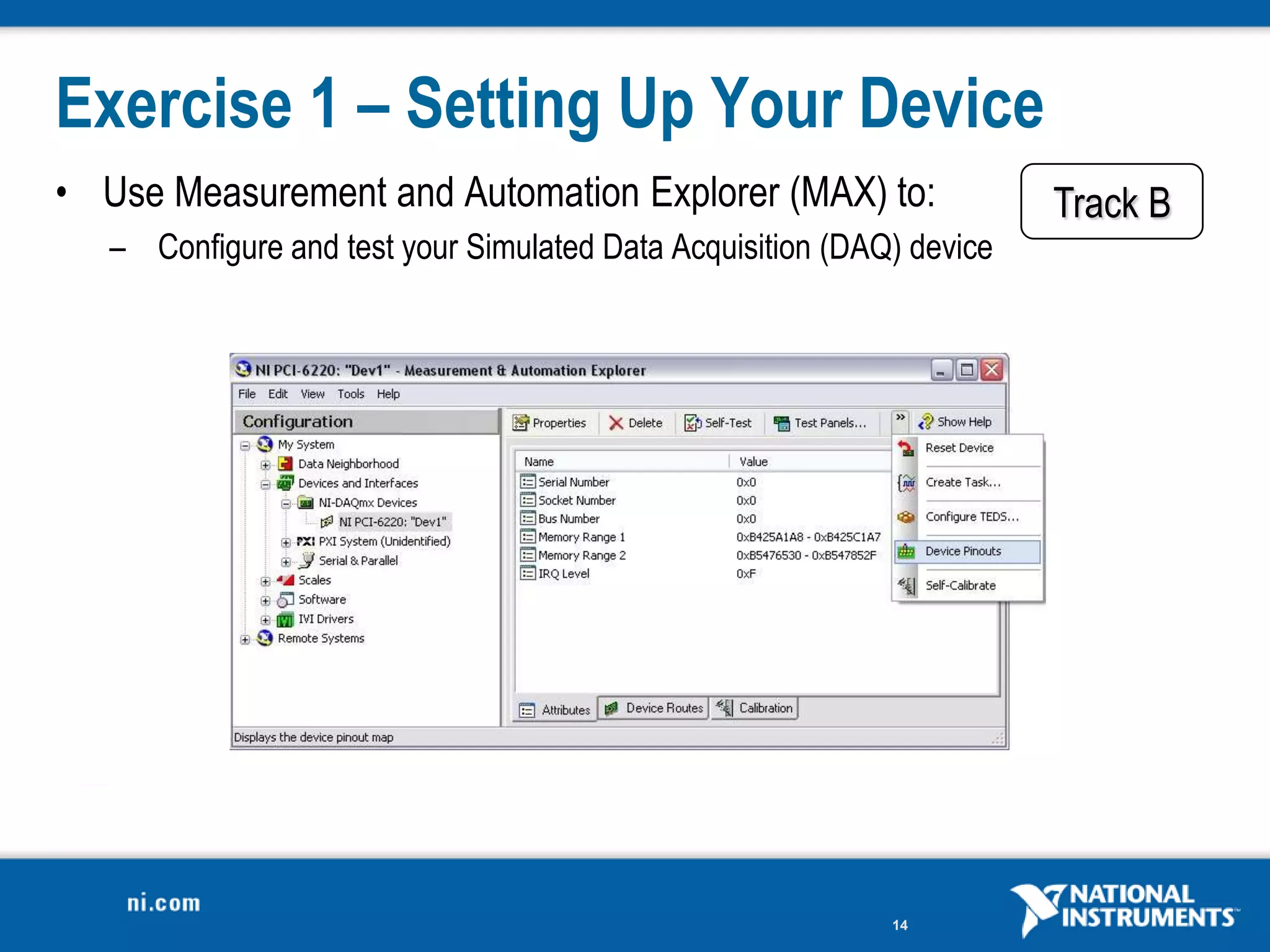 Exercise 1 – Setting Up Your Device
• Use Measurement and Automation Explorer (MAX) to:                    Track B
   – Configure and test your Simulated Data Acquisition (DAQ) device




                                                            14
 