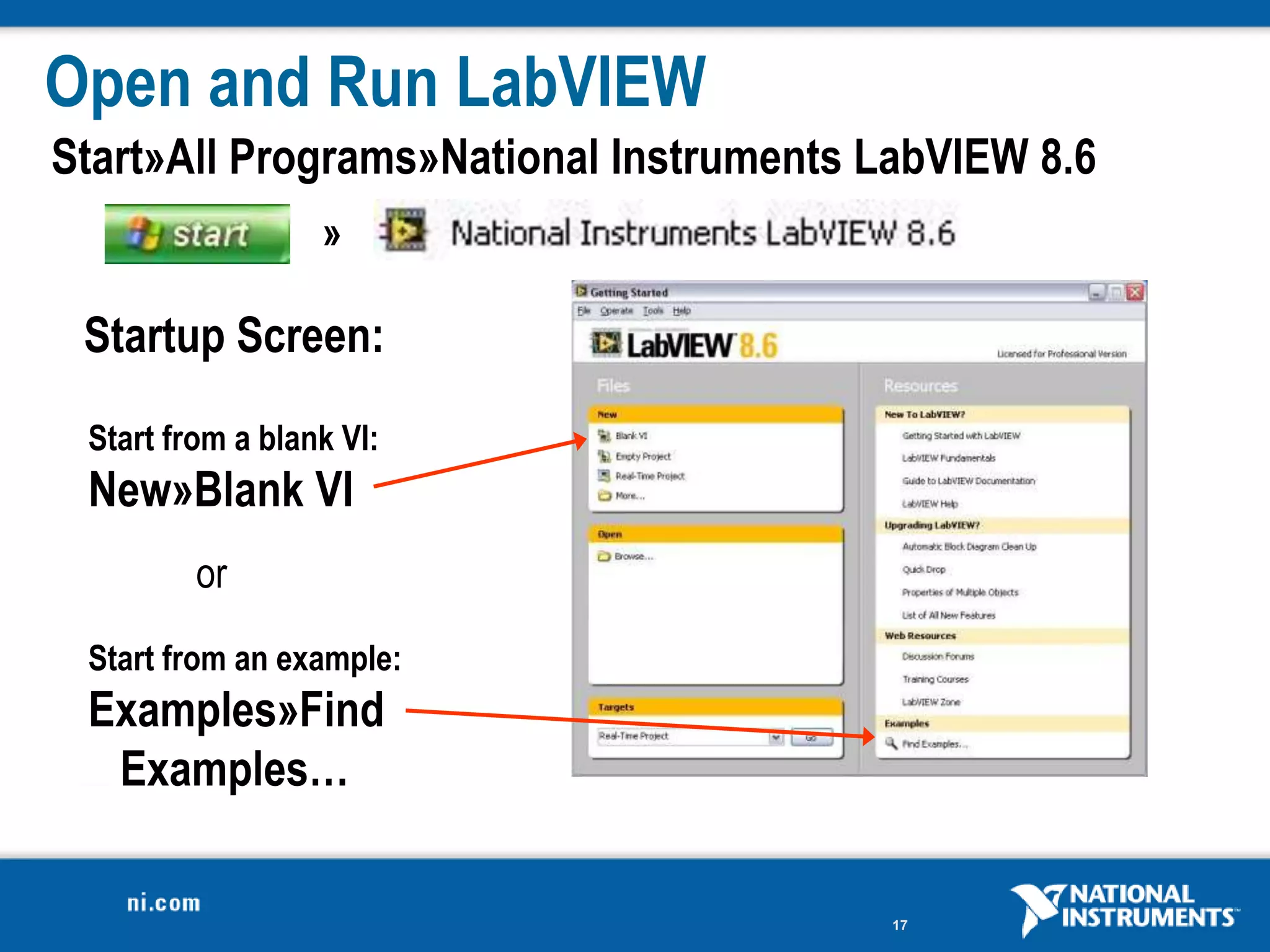 Open and Run LabVIEW
Start»All Programs»National Instruments LabVIEW 8.6
                  »

 Startup Screen:
 Start from a blank VI:
 New»Blank VI
         or
 Start from an example:
 Examples»Find
  Examples…

                                         17
 