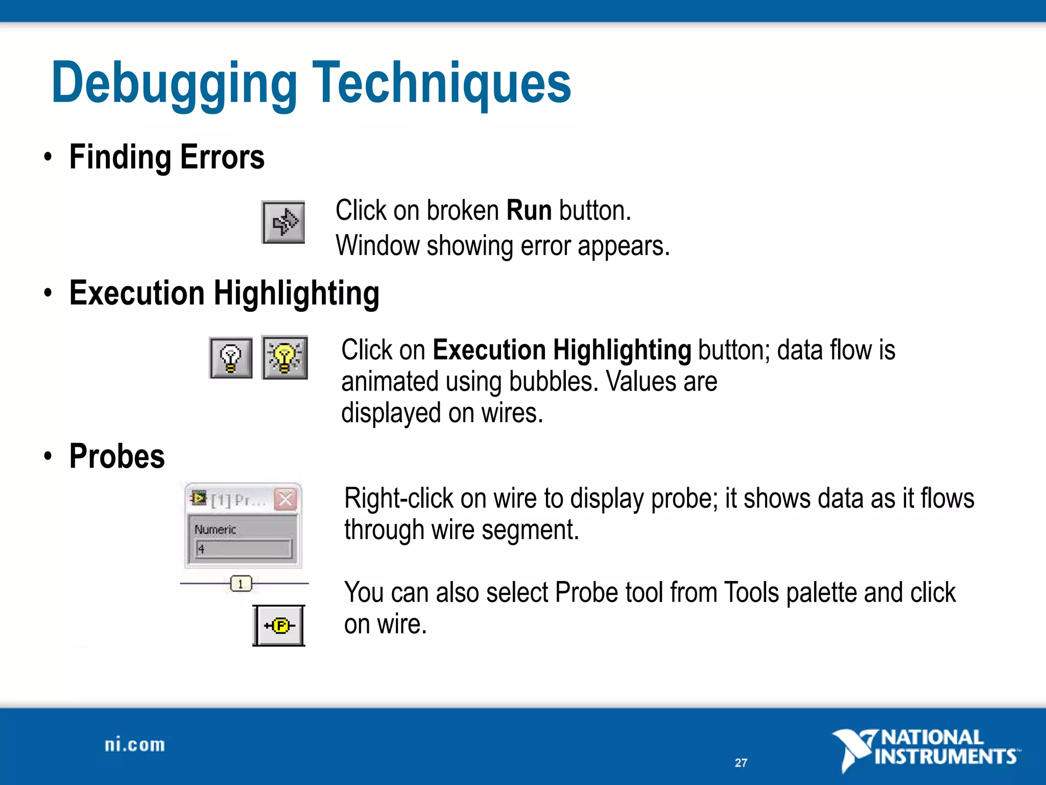 Debugging Techniques
• Finding Errors
                    Click on broken Run button.
                    Window showing error appears.
• Execution Highlighting
                     Click on Execution Highlighting button; data flow is
                     animated using bubbles. Values are
                     displayed on wires.
• Probes
                     Right-click on wire to display probe; it shows data as it flows
                     through wire segment.

                     You can also select Probe tool from Tools palette and click
                     on wire.



                                                            27
 