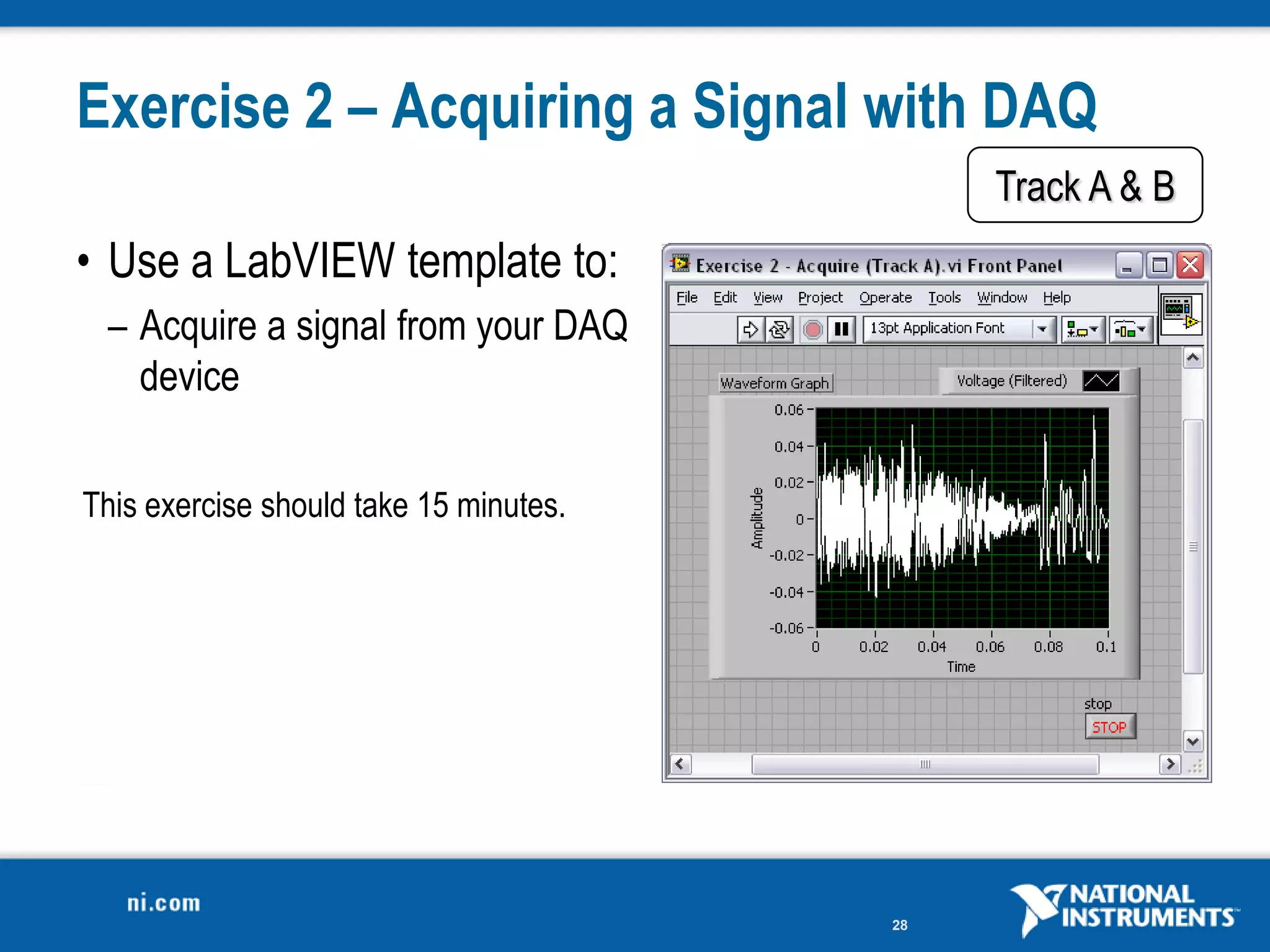 Exercise 2 – Acquiring a Signal with DAQ
                                             Track A & B
• Use a LabVIEW template to:
 – Acquire a signal from your DAQ
   device

This exercise should take 15 minutes.




                                        28
 