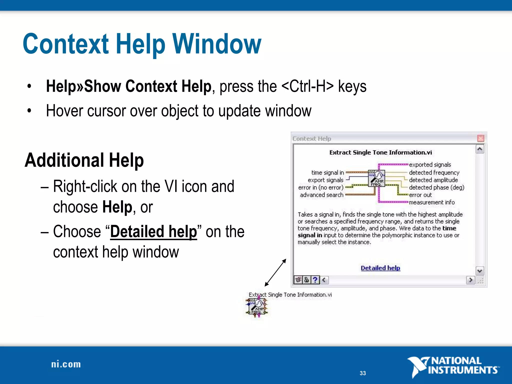 Context Help Window
• Help»Show Context Help, press the <Ctrl-H> keys
• Hover cursor over object to update window

Additional Help
  – Right-click on the VI icon and
    choose Help, or
  – Choose “Detailed help” on the
    context help window




                                               33
 