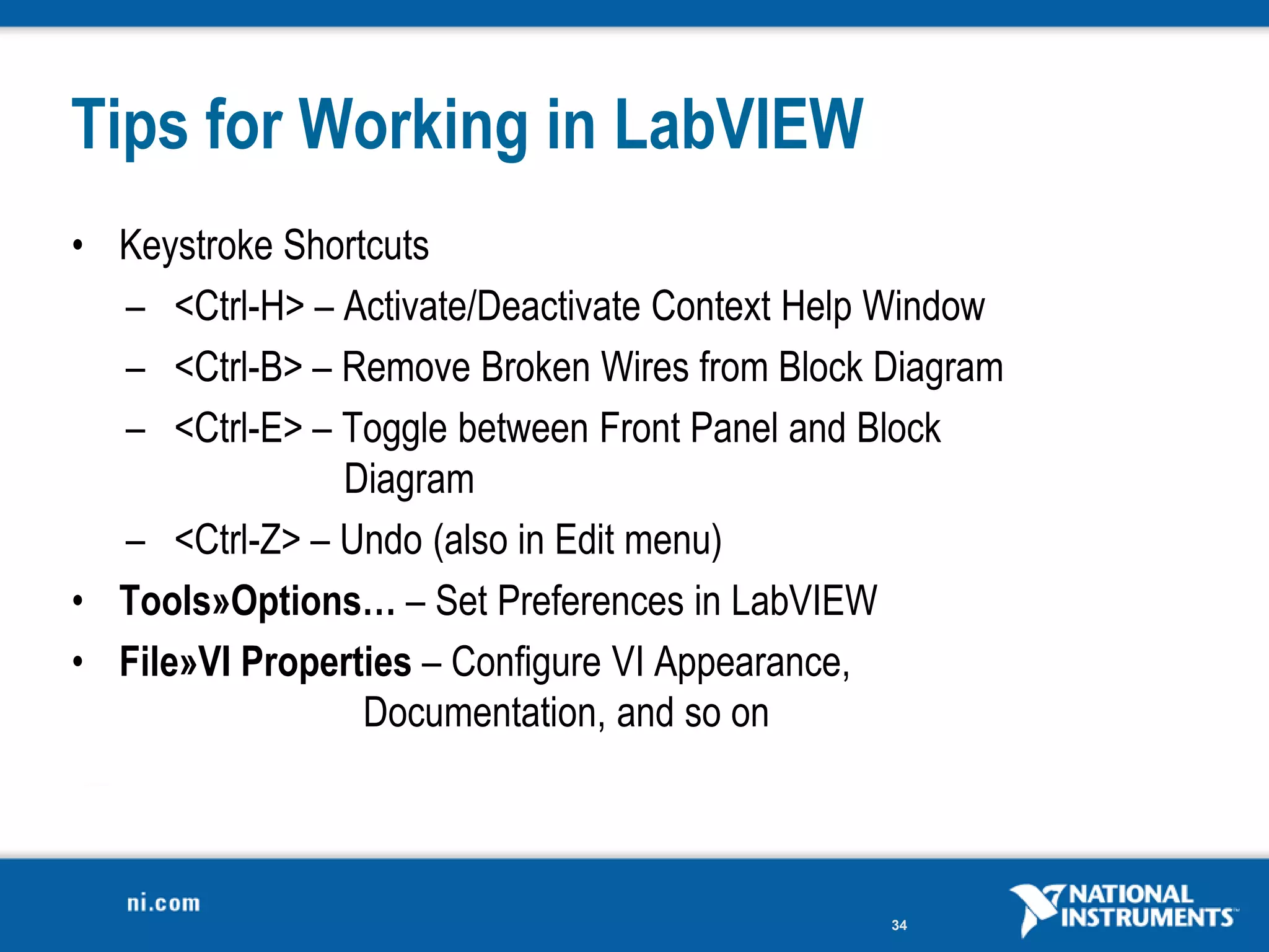 Tips for Working in LabVIEW
• Keystroke Shortcuts
  – <Ctrl-H> – Activate/Deactivate Context Help Window
  – <Ctrl-B> – Remove Broken Wires from Block Diagram
  – <Ctrl-E> – Toggle between Front Panel and Block
               Diagram
  – <Ctrl-Z> – Undo (also in Edit menu)
• Tools»Options… – Set Preferences in LabVIEW
• File»VI Properties – Configure VI Appearance,
                 Documentation, and so on



                                               34
 