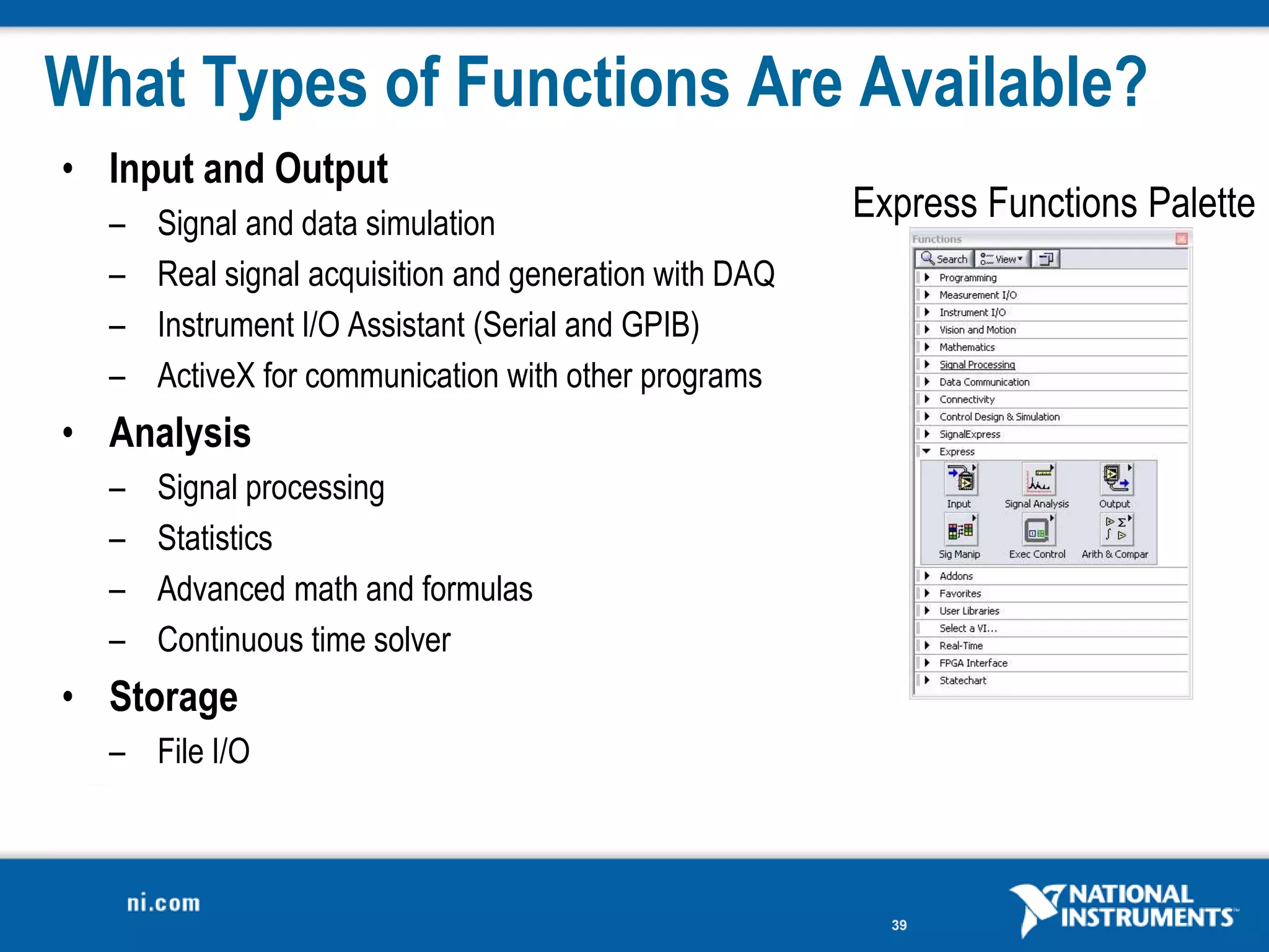 What Types of Functions Are Available?
• Input and Output
  –   Signal and data simulation
                                                        Express Functions Palette
  –   Real signal acquisition and generation with DAQ
  –   Instrument I/O Assistant (Serial and GPIB)
  –   ActiveX for communication with other programs
• Analysis
  –   Signal processing
  –   Statistics
  –   Advanced math and formulas
  –   Continuous time solver
• Storage
  – File I/O



                                                          39
 