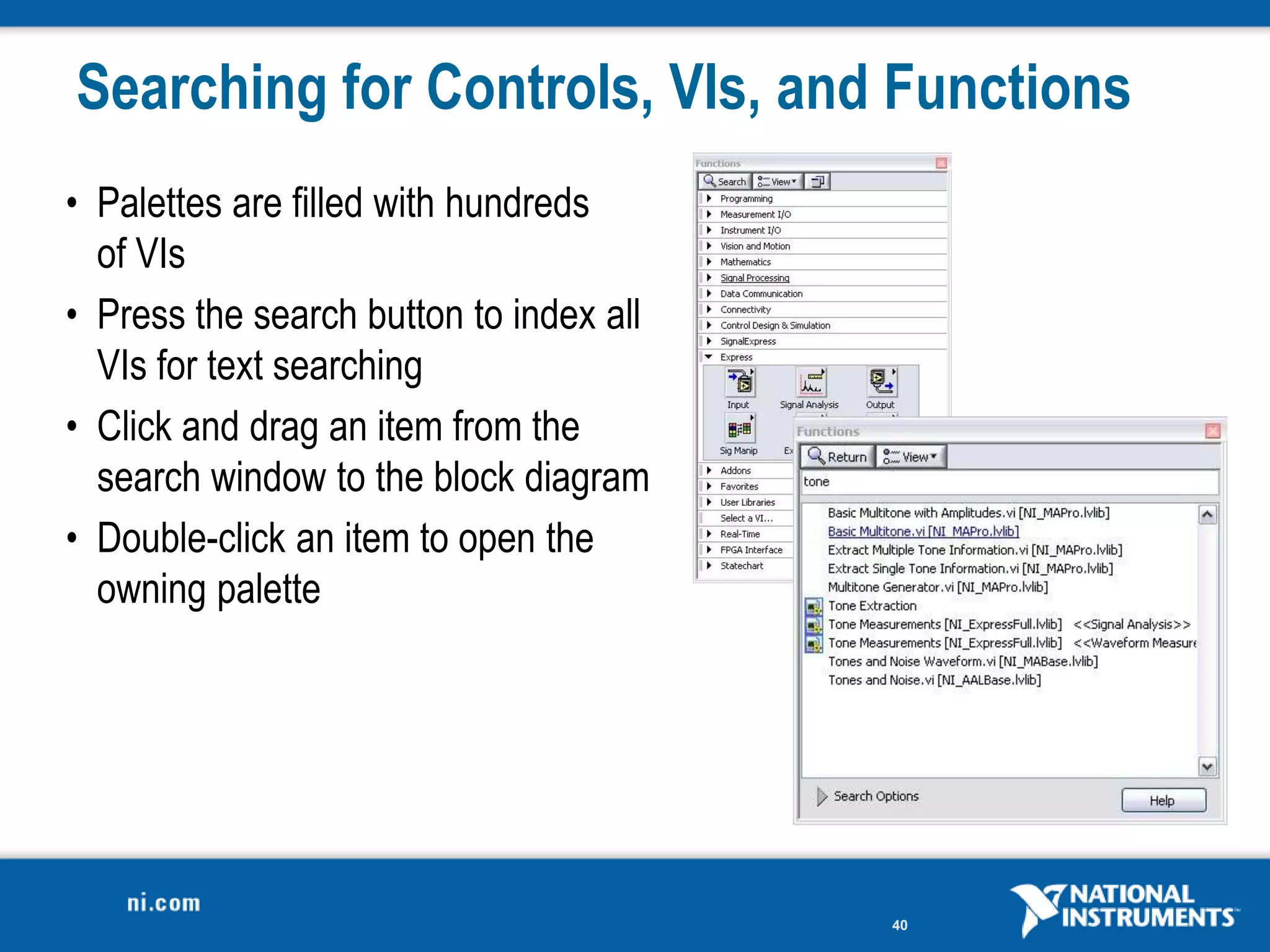 Searching for Controls, VIs, and Functions
• Palettes are filled with hundreds
  of VIs
• Press the search button to index all
  VIs for text searching
• Click and drag an item from the
  search window to the block diagram
• Double-click an item to open the
  owning palette




                                         40
 