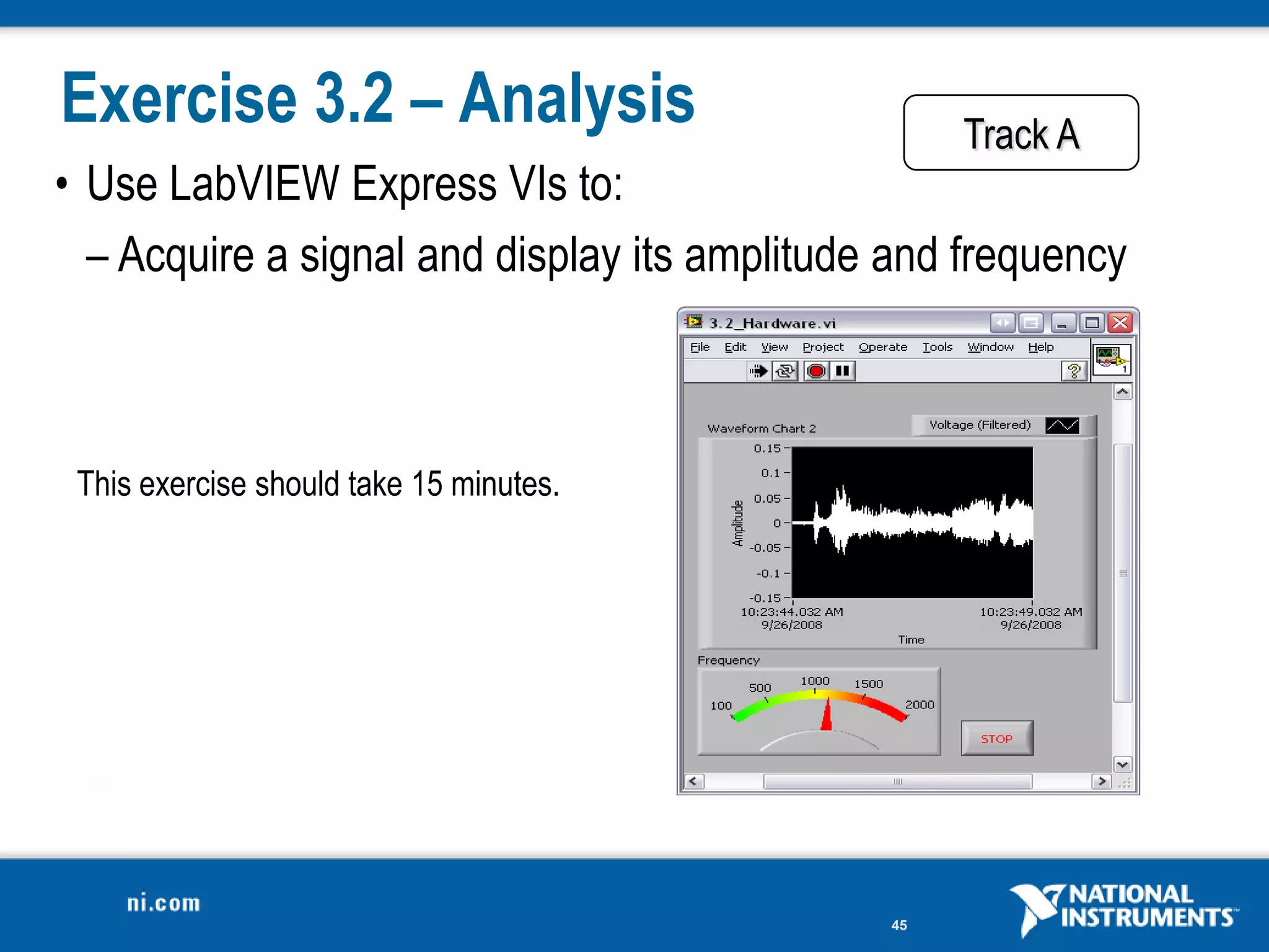 Exercise 3.2 – Analysis                            Track A
• Use LabVIEW Express VIs to:
  – Acquire a signal and display its amplitude and frequency



 This exercise should take 15 minutes.




                                              45
 