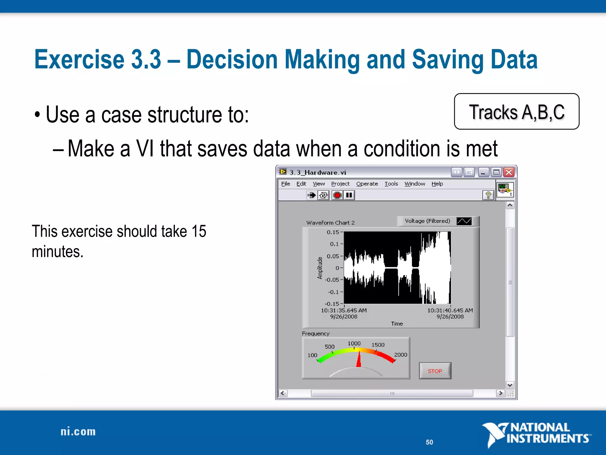 Exercise 3.3 – Decision Making and Saving Data
• Use a case structure to:                         Tracks A,B,C
   – Make a VI that saves data when a condition is met


This exercise should take 15
minutes.




                                              50
 