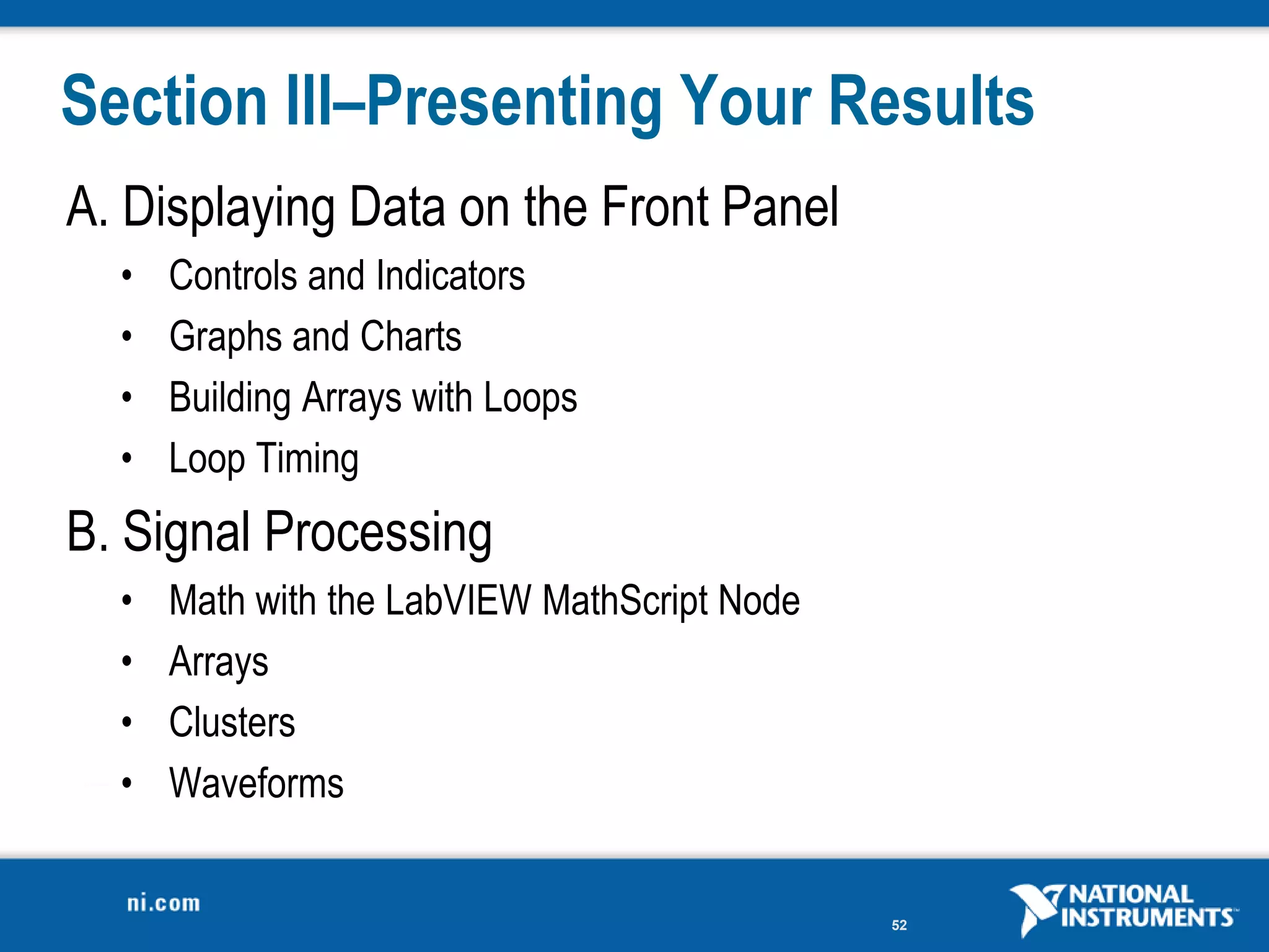 Section III–Presenting Your Results
A. Displaying Data on the Front Panel
  •   Controls and Indicators
  •   Graphs and Charts
  •   Building Arrays with Loops
  •   Loop Timing
B. Signal Processing
  •   Math with the LabVIEW MathScript Node
  •   Arrays
  •   Clusters
  •   Waveforms


                                              52
 