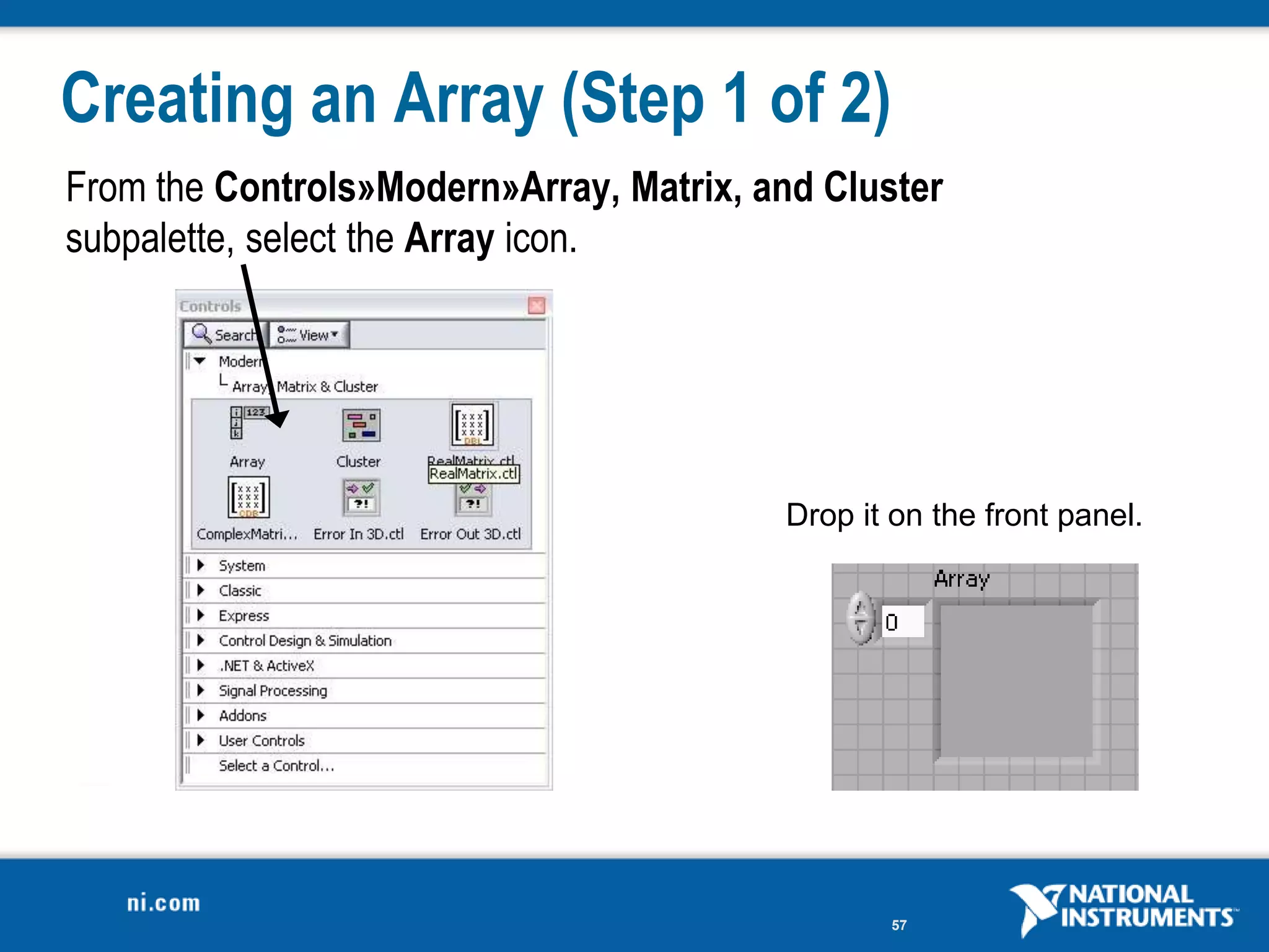 Creating an Array (Step 1 of 2)
From the Controls»Modern»Array, Matrix, and Cluster
subpalette, select the Array icon.




                                         Drop it on the front panel.




                                                57
 