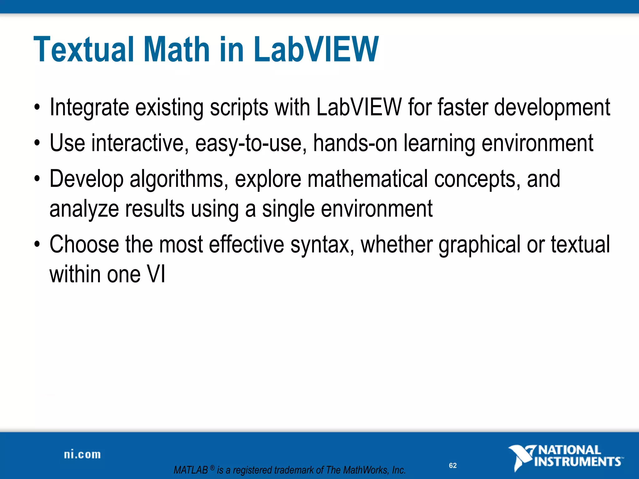 Textual Math in LabVIEW
• Integrate existing scripts with LabVIEW for faster development
• Use interactive, easy-to-use, hands-on learning environment
• Develop algorithms, explore mathematical concepts, and
  analyze results using a single environment
• Choose the most effective syntax, whether graphical or textual
  within one VI




                                                                           62
               MATLAB ® is a registered trademark of The MathWorks, Inc.
 