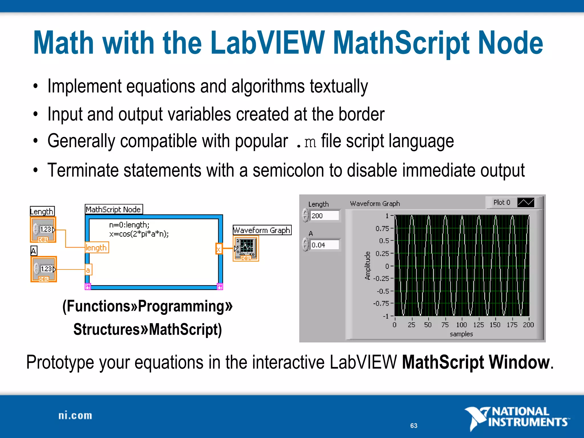 Math with the LabVIEW MathScript Node
• Implement equations and algorithms textually
• Input and output variables created at the border
• Generally compatible with popular .m file script language
• Terminate statements with a semicolon to disable immediate output




    (Functions»Programming»
      Structures»MathScript)

Prototype your equations in the interactive LabVIEW MathScript Window.


                                                    63
 