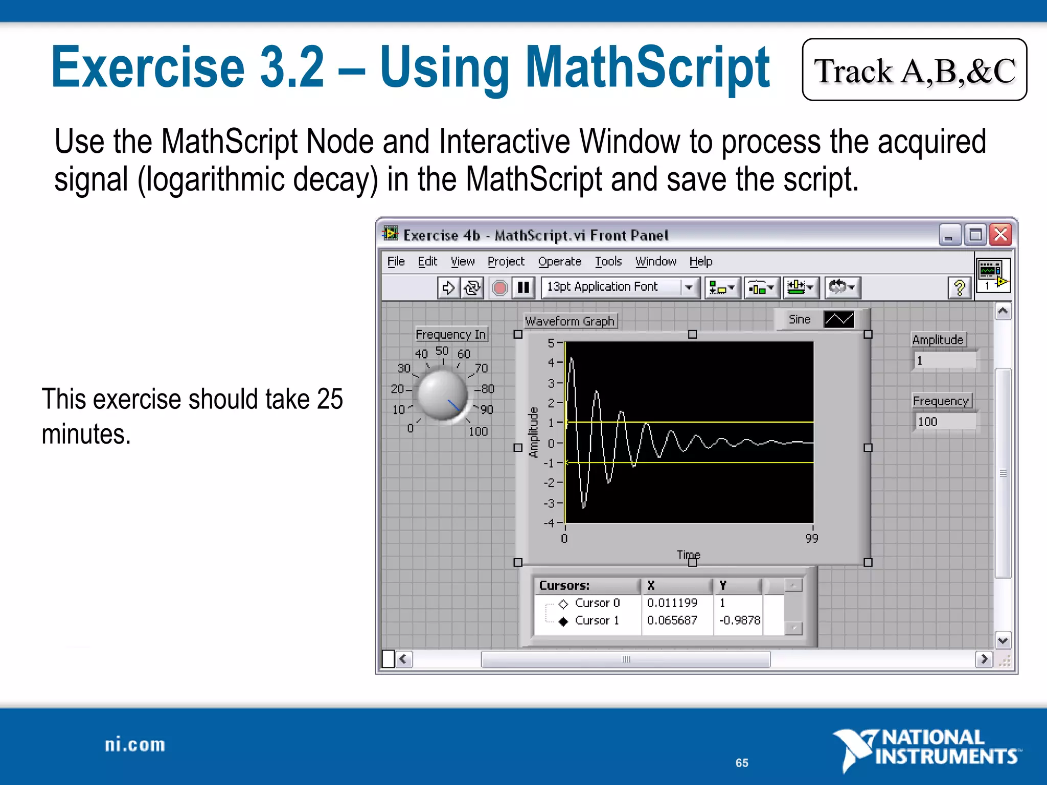 Exercise 3.2 – Using MathScript                          Track A,B,&C

 Use the MathScript Node and Interactive Window to process the acquired
 signal (logarithmic decay) in the MathScript and save the script.




This exercise should take 25
minutes.




                                                    65
 