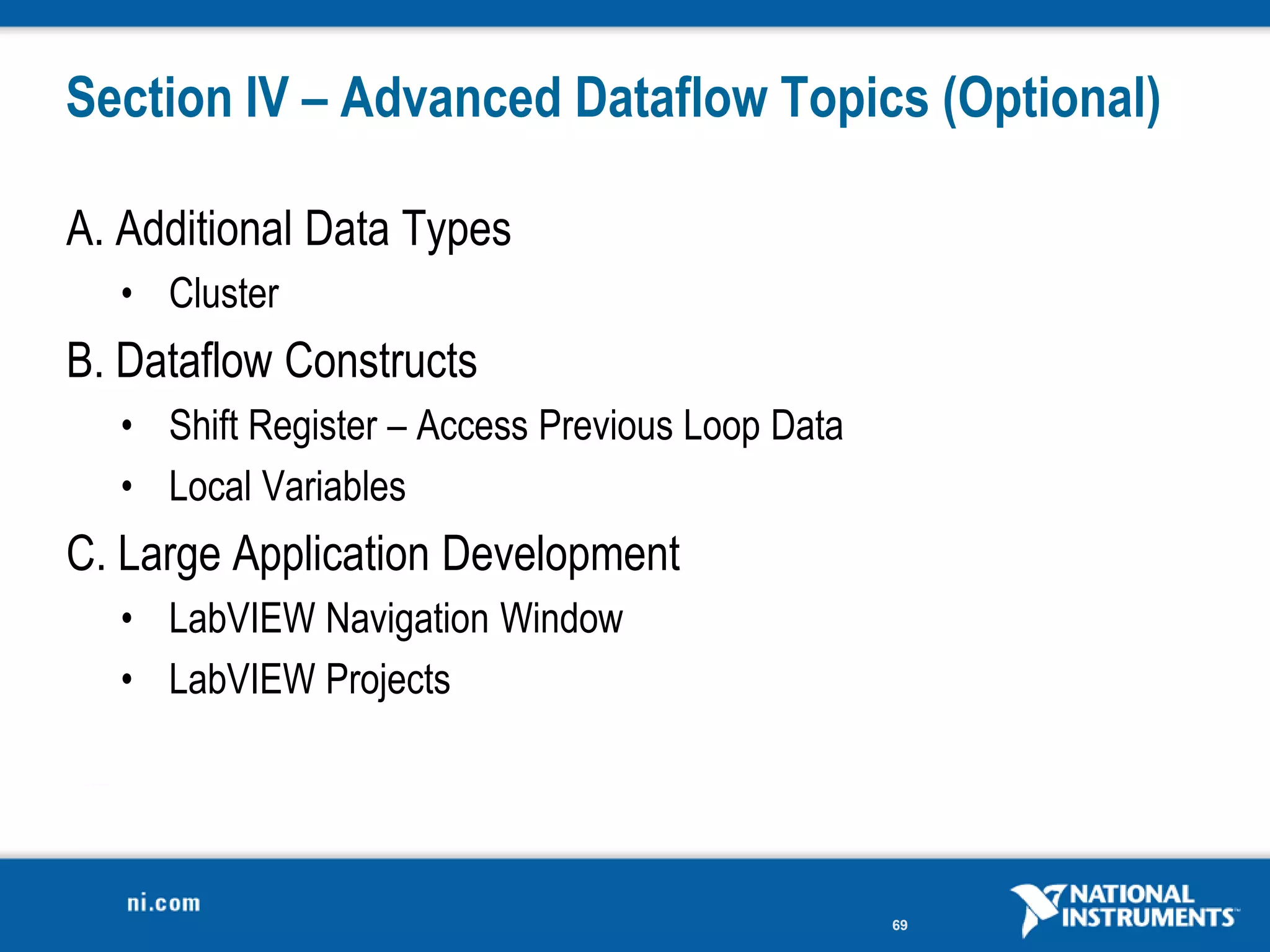 Section IV – Advanced Dataflow Topics (Optional)

A. Additional Data Types
  • Cluster
B. Dataflow Constructs
  • Shift Register – Access Previous Loop Data
  • Local Variables
C. Large Application Development
  • LabVIEW Navigation Window
  • LabVIEW Projects




                                                 69
 