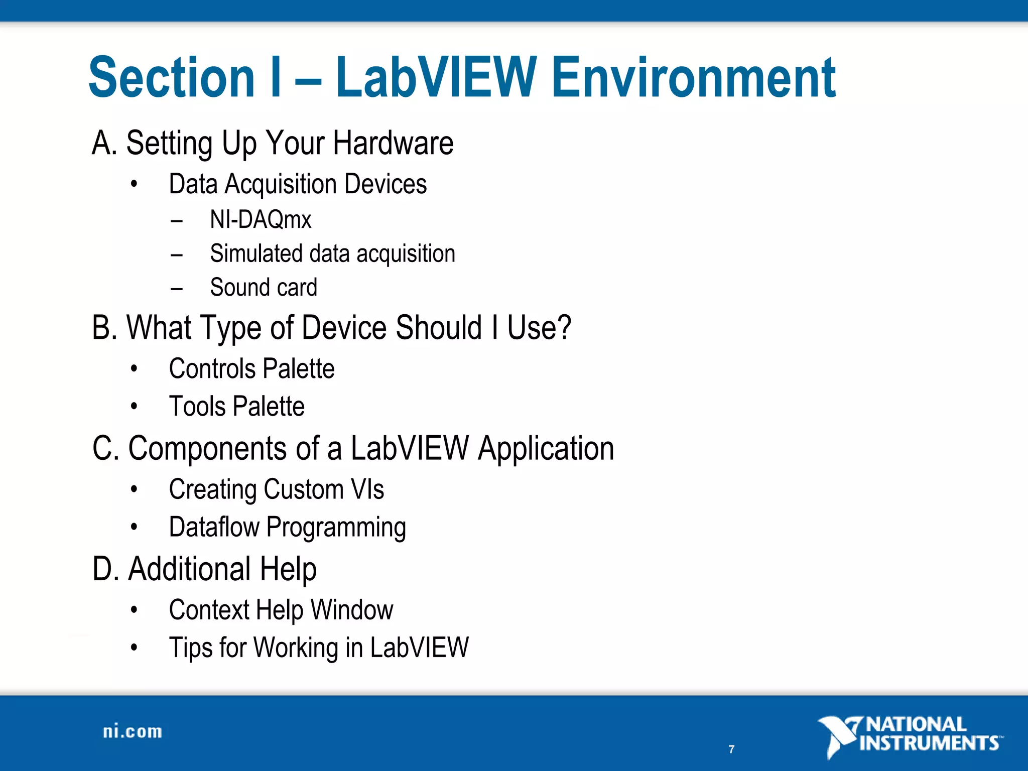 Section I – LabVIEW Environment
A. Setting Up Your Hardware
   •   Data Acquisition Devices
       –   NI-DAQmx
       –   Simulated data acquisition
       –   Sound card
B. What Type of Device Should I Use?
   •   Controls Palette
   •   Tools Palette
C. Components of a LabVIEW Application
   •   Creating Custom VIs
   •   Dataflow Programming
D. Additional Help
   •   Context Help Window
   •   Tips for Working in LabVIEW


                                         7
 