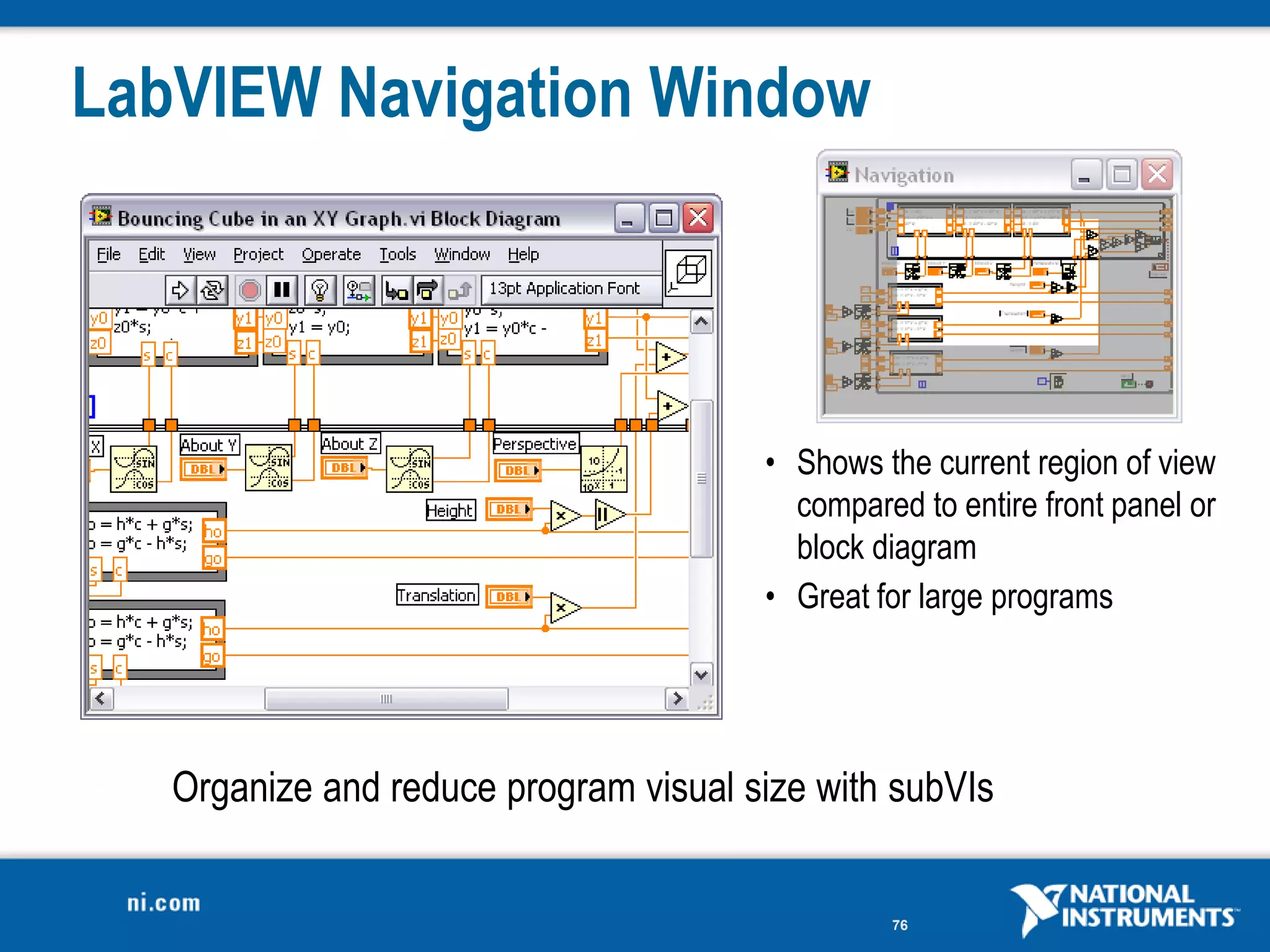 LabVIEW Navigation Window




                                       • Shows the current region of view
                                         compared to entire front panel or
                                         block diagram
                                       • Great for large programs




   Organize and reduce program visual size with subVIs


                                                76
 