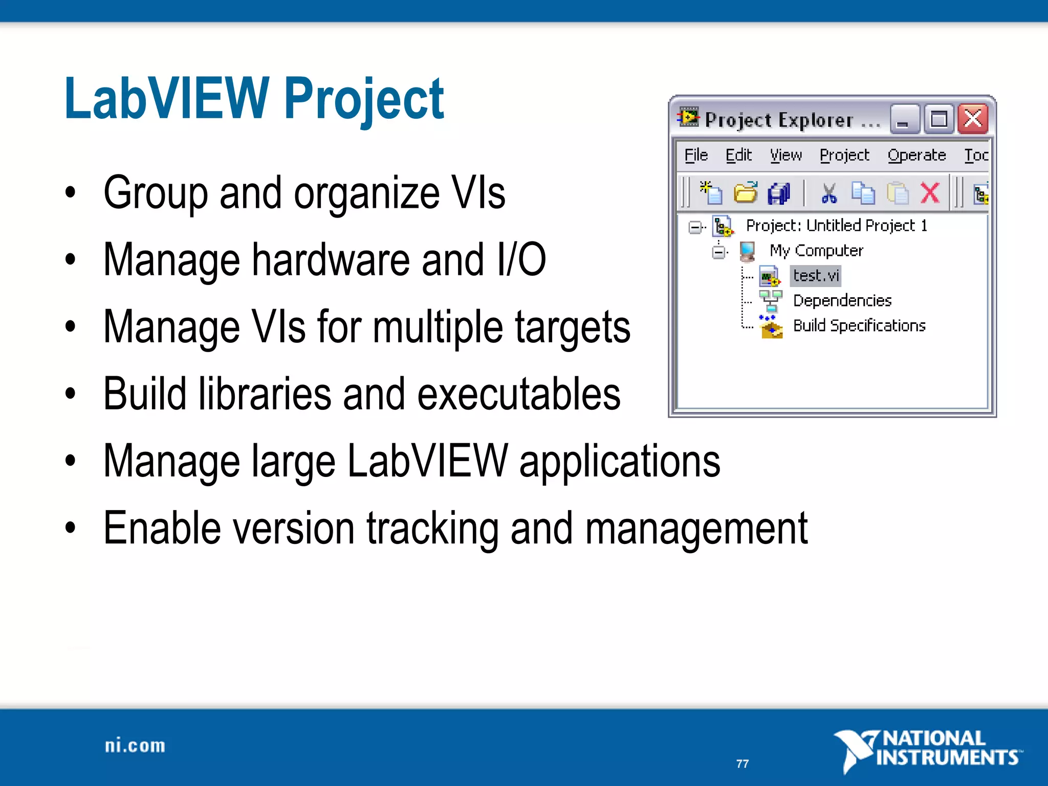 LabVIEW Project
•   Group and organize VIs
•   Manage hardware and I/O
•   Manage VIs for multiple targets
•   Build libraries and executables
•   Manage large LabVIEW applications
•   Enable version tracking and management



                                      77
 