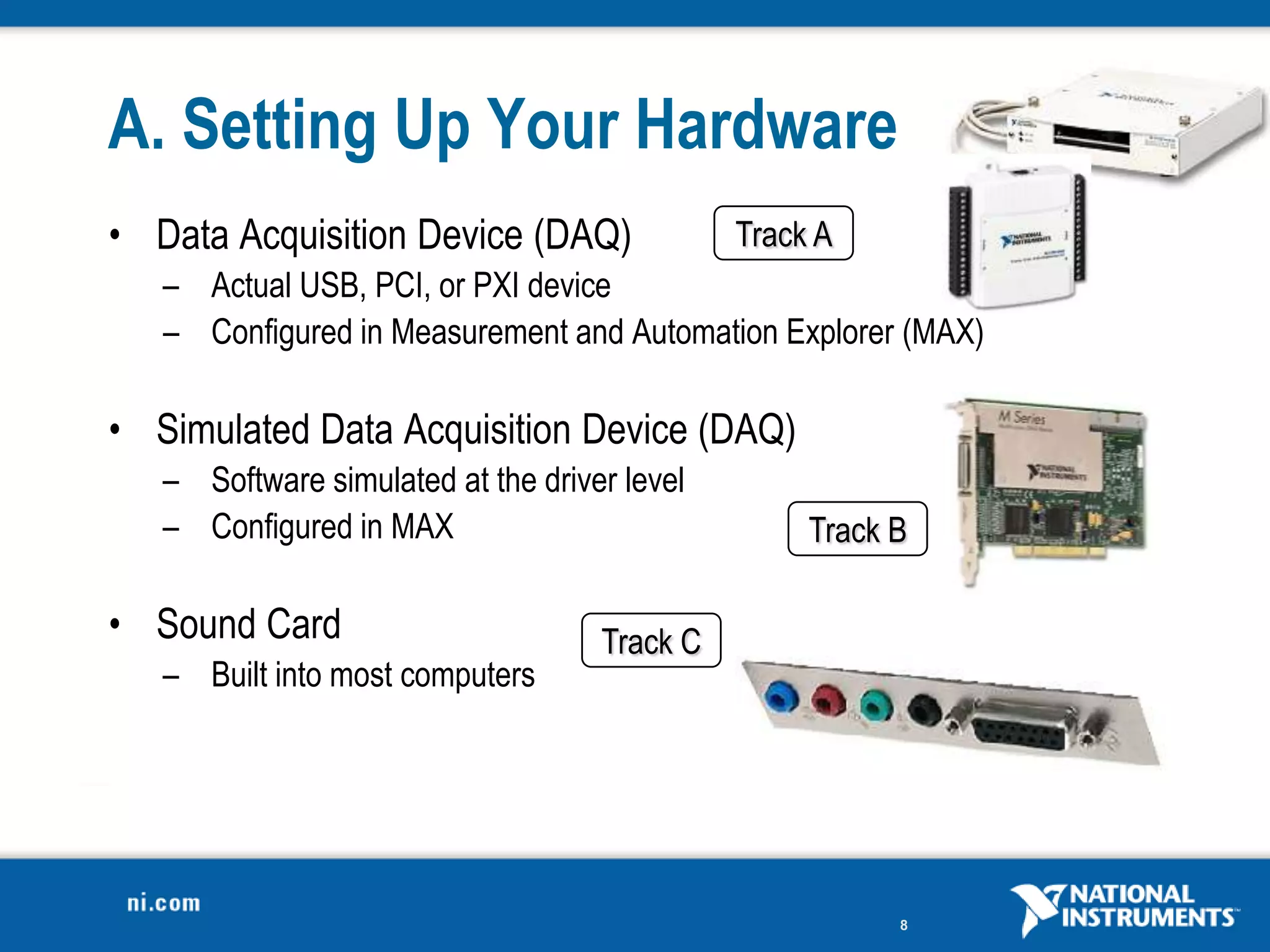 A. Setting Up Your Hardware
• Data Acquisition Device (DAQ)               Track A
   – Actual USB, PCI, or PXI device
   – Configured in Measurement and Automation Explorer (MAX)

• Simulated Data Acquisition Device (DAQ)
   – Software simulated at the driver level
   – Configured in MAX                             Track B

• Sound Card                        Track C
   – Built into most computers




                                                         8
 