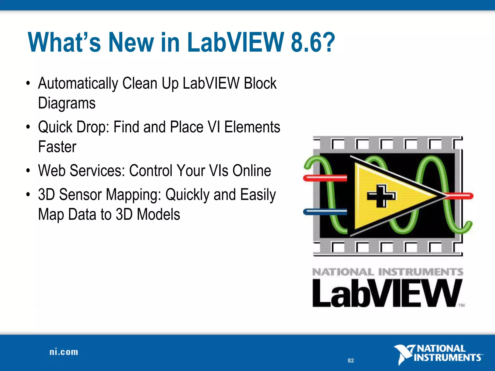 What’s New in LabVIEW 8.6?
• Automatically Clean Up LabVIEW Block
  Diagrams
• Quick Drop: Find and Place VI Elements
  Faster
• Web Services: Control Your VIs Online
• 3D Sensor Mapping: Quickly and Easily
  Map Data to 3D Models




                                           82
 