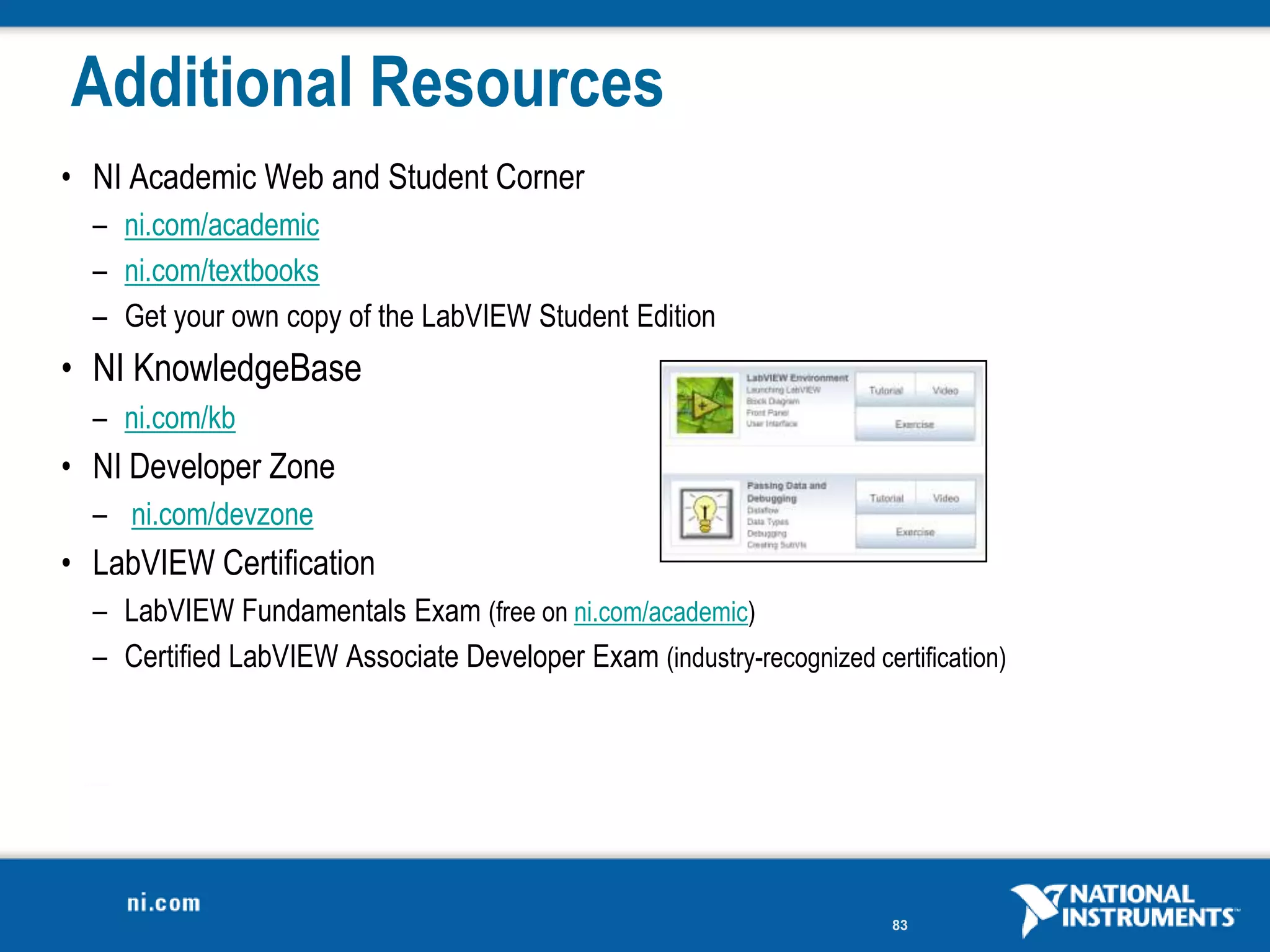 Additional Resources
• NI Academic Web and Student Corner
  – ni.com/academic
  – ni.com/textbooks
  – Get your own copy of the LabVIEW Student Edition
• NI KnowledgeBase
  – ni.com/kb
• NI Developer Zone
  – ni.com/devzone
• LabVIEW Certification
  – LabVIEW Fundamentals Exam (free on ni.com/academic)
  – Certified LabVIEW Associate Developer Exam (industry-recognized certification)




                                                                        83
 