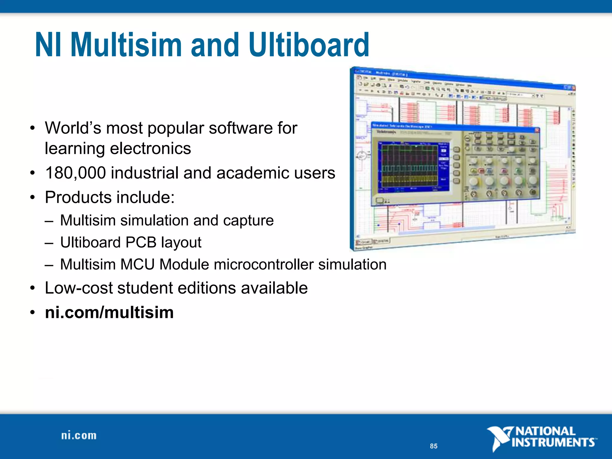 NI Multisim and Ultiboard

• World’s most popular software for
  learning electronics
• 180,000 industrial and academic users
• Products include:
  – Multisim simulation and capture
  – Ultiboard PCB layout
  – Multisim MCU Module microcontroller simulation
• Low-cost student editions available
• ni.com/multisim




                                                     85
 