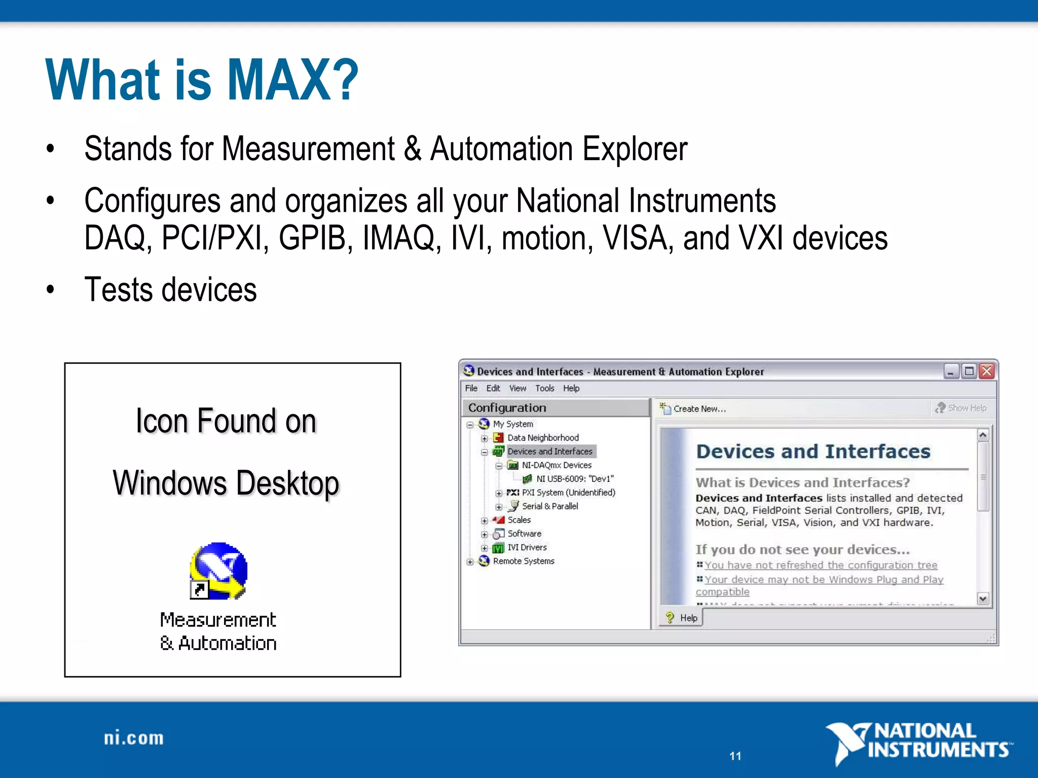 What is MAX?
• Stands for Measurement & Automation Explorer
• Configures and organizes all your National Instruments
  DAQ, PCI/PXI, GPIB, IMAQ, IVI, motion, VISA, and VXI devices
• Tests devices


      Icon Found on
    Windows Desktop




                                                  11
 