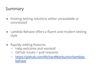 Summary 
● Existing testing solutions either unreadable or 
convoluted 
● Lambda Behave offers a fluent and modern testing 
style 
● Rapidly adding features 
○ Help welcome and wanted! 
○ Github issues + pull requests 
○ https://github.com/RichardWarburton/lambda-behave 
 