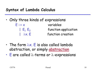 CS776 Prasad 10
Syntax of Lambda Calculus
• Only three kinds of expressions
E ::= x variables
| E1 E2 function application
| lx. E function creation
• The form lx. E is also called lambda
abstraction, or simply abstraction
• E are called l-terms or l-expressions
 