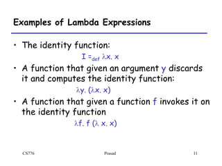 CS776 Prasad 11
Examples of Lambda Expressions
• The identity function:
I =def lx. x
• A function that given an argument y discards
it and computes the identity function:
ly. (lx. x)
• A function that given a function f invokes it on
the identity function
lf. f (l x. x)
 