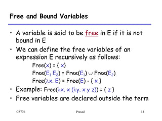 CS776 Prasad 14
Free and Bound Variables
• A variable is said to be free in E if it is not
bound in E
• We can define the free variables of an
expression E recursively as follows:
Free(x) = { x}
Free(E1 E2) = Free(E1)  Free(E2)
Free(lx. E) = Free(E) - { x }
• Example: Free(lx. x (ly. x y z)) = { z }
• Free variables are declared outside the term
 