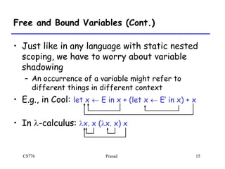 CS776 Prasad 15
Free and Bound Variables (Cont.)
• Just like in any language with static nested
scoping, we have to worry about variable
shadowing
– An occurrence of a variable might refer to
different things in different context
• E.g., in Cool: let x  E in x + (let x  E’ in x) + x
• In l-calculus: lx. x (lx. x) x
 
