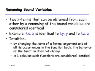 CS776 Prasad 16
Renaming Bound Variables
• Two l-terms that can be obtained from each
other by a renaming of the bound variables are
considered identical
• Example: lx. x is identical to ly. y and to lz. z
• Intuition:
– by changing the name of a formal argument and of
all its occurrences in the function body, the behavior
of the function does not change
– in l-calculus such functions are considered identical
 