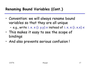 CS776 Prasad 17
Renaming Bound Variables (Cont.)
• Convention: we will always rename bound
variables so that they are all unique
– e.g., write l x. x (l y.y) x instead of l x. x (l x.x) x
• This makes it easy to see the scope of
bindings
• And also prevents serious confusion !
 
