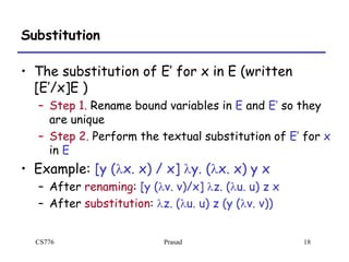 CS776 Prasad 18
Substitution
• The substitution of E’ for x in E (written
[E’/x]E )
– Step 1. Rename bound variables in E and E’ so they
are unique
– Step 2. Perform the textual substitution of E’ for x
in E
• Example: [y (lx. x) / x] ly. (lx. x) y x
– After renaming: [y (lv. v)/x] lz. (lu. u) z x
– After substitution: lz. (lu. u) z (y (lv. v))
 