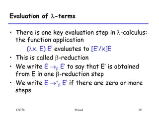CS776 Prasad 19
Evaluation of l-terms
• There is one key evaluation step in l-calculus:
the function application
(lx. E) E’ evaluates to [E’/x]E
• This is called b-reduction
• We write E b E’ to say that E’ is obtained
from E in one b-reduction step
• We write E *
b E’ if there are zero or more
steps
 