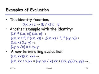 CS776 Prasad 20
Examples of Evaluation
• The identity function:
(lx. x) E  [E / x] x = E
• Another example with the identity:
(lf. f (lx. x)) (lx. x) 
[lx. x / f] f (lx. x)) = [(lx. x) / f] f (ly. y)) =
(lx. x) (ly. y) 
[ly. y /x] x = ly. y
• A non-terminating evaluation:
(lx. xx)(lx. xx) 
[lx. xx / x]xx = [ly. yy / x] xx = (ly. yy)(ly. yy)  …
 