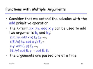 CS776 Prasad 21
Functions with Multiple Arguments
• Consider that we extend the calculus with the
add primitive operation
• The l-term lx. ly. add x y can be used to add
two arguments E1 and E2:
(lx. ly. add x y) E1 E2 b
([E1/x] ly. add x y) E2 =
(ly. add E1 y) E2 b
[E2/y] add E1 y = add E1 E2
• The arguments are passed one at a time
 
