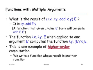 CS776 Prasad 22
Functions with Multiple Arguments
• What is the result of (lx. ly. add x y) E ?
– It is ly. add E y
(A function that given a value E’ for y will compute
add E E’)
• The function lx. ly. E when applied to one
argument E’ computes the function ly. [E’/x]E
• This is one example of higher-order
computation
– We write a function whose result is another
function
 