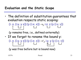 CS776 Prasad 23
Evaluation and the Static Scope
• The definition of substitution guarantees that
evaluation respects static scoping:
(l x. (ly. y x)) (y (lx. x)) b lz. z (y (lv. v))
(y remains free, i.e., defined externally)
• If we forget to rename the bound y:
(l x. (ly. y x)) (y (lx. x)) *
b ly. y (y (lv. v))
(y was free before but is bound now)
 