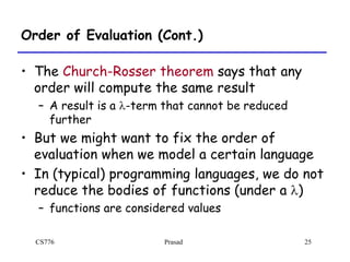 CS776 Prasad 25
Order of Evaluation (Cont.)
• The Church-Rosser theorem says that any
order will compute the same result
– A result is a l-term that cannot be reduced
further
• But we might want to fix the order of
evaluation when we model a certain language
• In (typical) programming languages, we do not
reduce the bodies of functions (under a l)
– functions are considered values
 