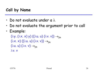 CS776 Prasad 26
Call by Name
• Do not evaluate under a l
• Do not evaluate the argument prior to call
• Example:
(ly. (lx. x) y) ((lu. u) (lv. v)) bn
(lx. x) ((lu. u) (lv. v)) bn
(lu. u) (lv. v) bn
lv. v
 