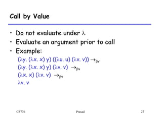 CS776 Prasad 27
Call by Value
• Do not evaluate under l
• Evaluate an argument prior to call
• Example:
(ly. (lx. x) y) ((lu. u) (lv. v)) bv
(ly. (lx. x) y) (lv. v) bv
(lx. x) (lv. v) bv
lv. v
 