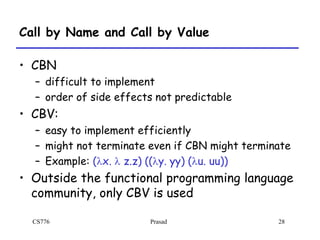 CS776 Prasad 28
Call by Name and Call by Value
• CBN
– difficult to implement
– order of side effects not predictable
• CBV:
– easy to implement efficiently
– might not terminate even if CBN might terminate
– Example: (lx. l z.z) ((ly. yy) (lu. uu))
• Outside the functional programming language
community, only CBV is used
 