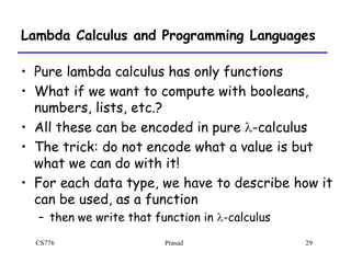 CS776 Prasad 29
Lambda Calculus and Programming Languages
• Pure lambda calculus has only functions
• What if we want to compute with booleans,
numbers, lists, etc.?
• All these can be encoded in pure l-calculus
• The trick: do not encode what a value is but
what we can do with it!
• For each data type, we have to describe how it
can be used, as a function
– then we write that function in l-calculus
 