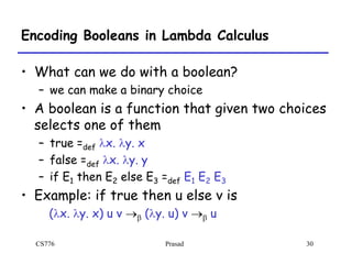 CS776 Prasad 30
Encoding Booleans in Lambda Calculus
• What can we do with a boolean?
– we can make a binary choice
• A boolean is a function that given two choices
selects one of them
– true =def lx. ly. x
– false =def lx. ly. y
– if E1 then E2 else E3 =def E1 E2 E3
• Example: if true then u else v is
(lx. ly. x) u v b (ly. u) v b u
 