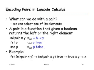 CS776 Prasad 31
Encoding Pairs in Lambda Calculus
• What can we do with a pair?
– we can select one of its elements
• A pair is a function that given a boolean
returns the left or the right element
mkpair x y =def l b. x y
fst p =def p true
snd p =def p false
• Example:
fst (mkpair x y)  (mkpair x y) true  true x y  x
 