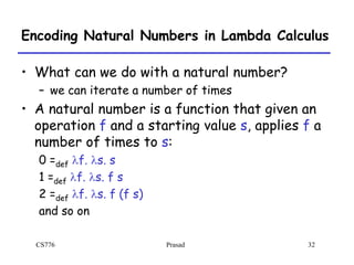 CS776 Prasad 32
Encoding Natural Numbers in Lambda Calculus
• What can we do with a natural number?
– we can iterate a number of times
• A natural number is a function that given an
operation f and a starting value s, applies f a
number of times to s:
0 =def lf. ls. s
1 =def lf. ls. f s
2 =def lf. ls. f (f s)
and so on
 