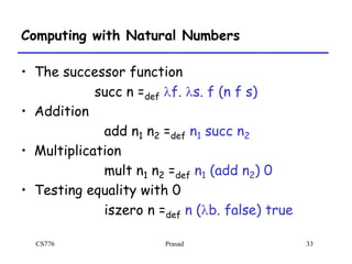 CS776 Prasad 33
Computing with Natural Numbers
• The successor function
succ n =def lf. ls. f (n f s)
• Addition
add n1 n2 =def n1 succ n2
• Multiplication
mult n1 n2 =def n1 (add n2) 0
• Testing equality with 0
iszero n =def n (lb. false) true
 