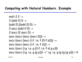 CS776 Prasad 34
Computing with Natural Numbers. Example
mult 2 2 
2 (add 2) 0 
(add 2) ((add 2) 0) 
2 succ (add 2 0) 
2 succ (2 succ 0) 
succ (succ (succ (succ 0))) 
succ (succ (succ (lf. ls. f (0 f s)))) 
succ (succ (succ (lf. ls. f s))) 
succ (succ (lg. ly. g ((lf. ls. f s) g y)))
succ (succ (lg. ly. g (g y))) * lg. ly. g (g (g (g y))) = 4
 