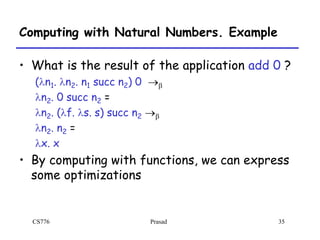 CS776 Prasad 35
Computing with Natural Numbers. Example
• What is the result of the application add 0 ?
(ln1. ln2. n1 succ n2) 0 b
ln2. 0 succ n2 =
ln2. (lf. ls. s) succ n2 b
ln2. n2 =
lx. x
• By computing with functions, we can express
some optimizations
 