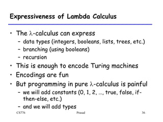 CS776 Prasad 36
Expressiveness of Lambda Calculus
• The l-calculus can express
– data types (integers, booleans, lists, trees, etc.)
– branching (using booleans)
– recursion
• This is enough to encode Turing machines
• Encodings are fun
• But programming in pure l-calculus is painful
– we will add constants (0, 1, 2, …, true, false, if-
then-else, etc.)
– and we will add types
 