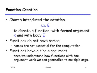 CS776 Prasad 4
Function Creation
• Church introduced the notation
lx. E
to denote a function with formal argument
x and with body E
• Functions do not have names
– names are not essential for the computation
• Functions have a single argument
– once we understand how functions with one
argument work we can generalize to multiple args.
 